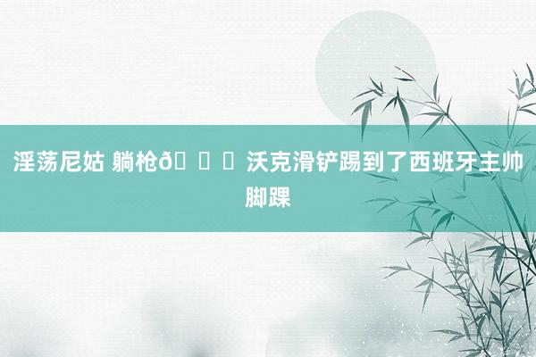 淫荡尼姑 躺枪?沃克滑铲踢到了西班牙主帅脚踝