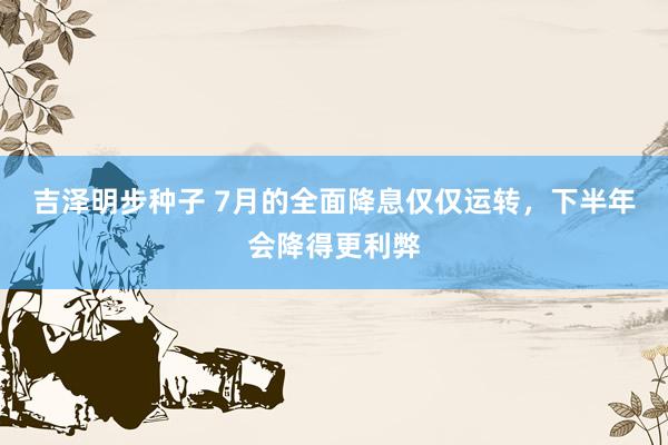 吉泽明步种子 7月的全面降息仅仅运转，下半年会降得更利弊
