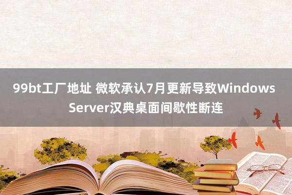 99bt工厂地址 微软承认7月更新导致Windows Server汉典桌面间歇性断连
