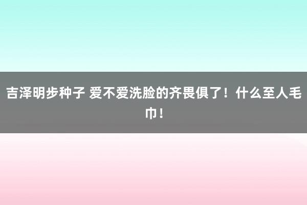 吉泽明步种子 爱不爱洗脸的齐畏俱了！什么至人毛巾！