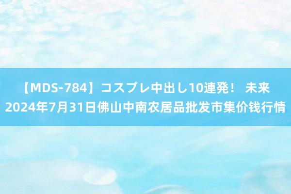 【MDS-784】コスプレ中出し10連発! 未来 2024年7月31日佛山中南农居品批发市集价钱行情