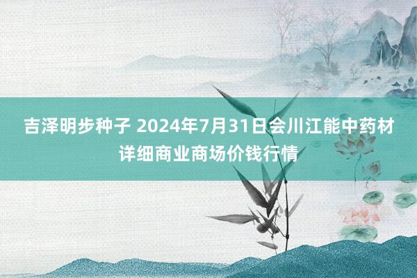 吉泽明步种子 2024年7月31日会川江能中药材详细商业商场价钱行情