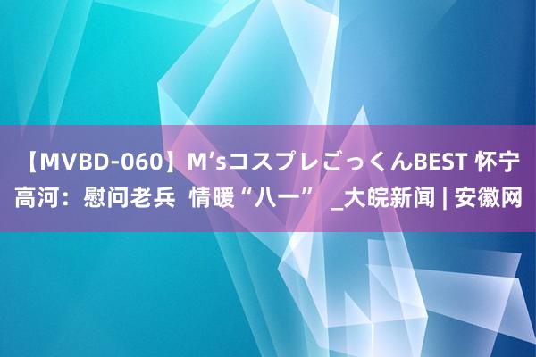 【MVBD-060】M’sコスプレごっくんBEST 怀宁高河：慰问老兵  情暖“八一”  _大皖新闻 | 安徽网
