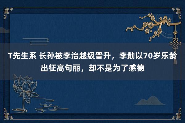 T先生系 长孙被李治越级晋升，李勣以70岁乐龄出征高句丽，却不是为了感德