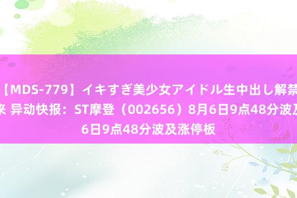 【MDS-779】イキすぎ美少女アイドル生中出し解禁SEX 未来 异动快报：ST摩登（002656）8月6日9点48分波及涨停板