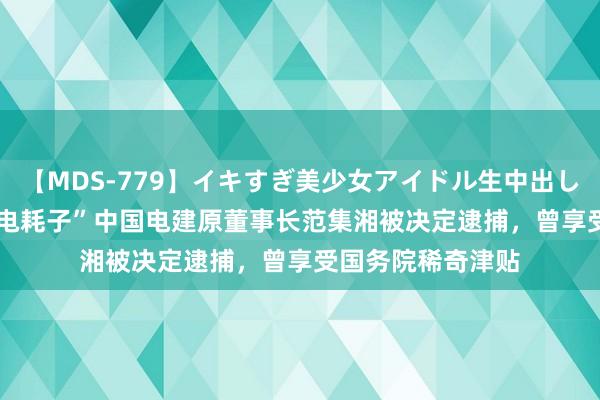 【MDS-779】イキすぎ美少女アイドル生中出し解禁SEX 未来 “电耗子”中国电建原董事长范集湘被决定逮捕，曾享受国务院稀奇津贴