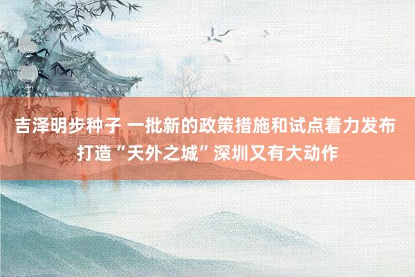 吉泽明步种子 一批新的政策措施和试点着力发布 打造“天外之城”深圳又有大动作
