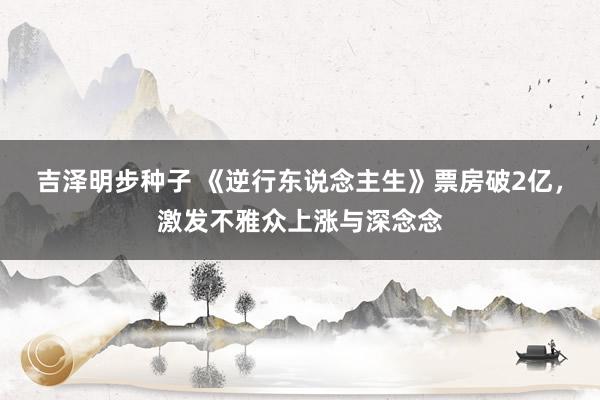 吉泽明步种子 《逆行东说念主生》票房破2亿，激发不雅众上涨与深念念