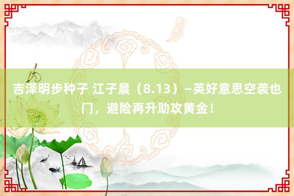 吉泽明步种子 江子晨（8.13）—英好意思空袭也门，避险再升助攻黄金！