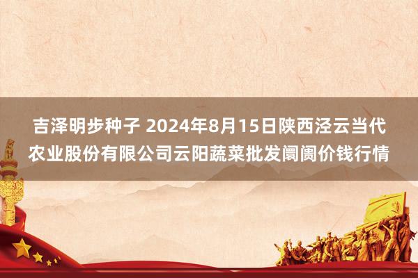 吉泽明步种子 2024年8月15日陕西泾云当代农业股份有限公司云阳蔬菜批发阛阓价钱行情