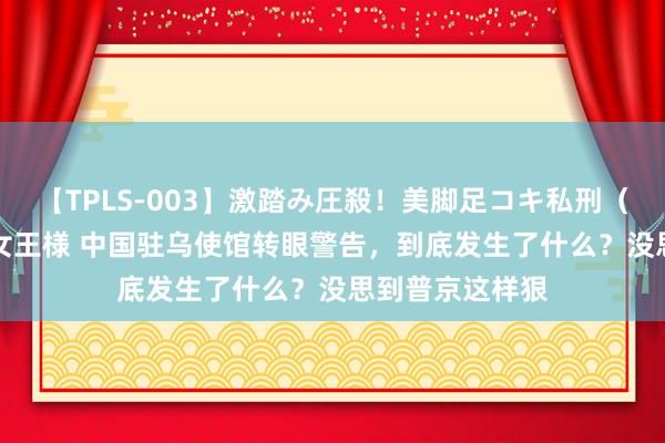 【TPLS-003】激踏み圧殺！美脚足コキ私刑（リンチ） JUN女王様 中国驻乌使馆转眼警告，到底发生了什么？没思到普京这样狠