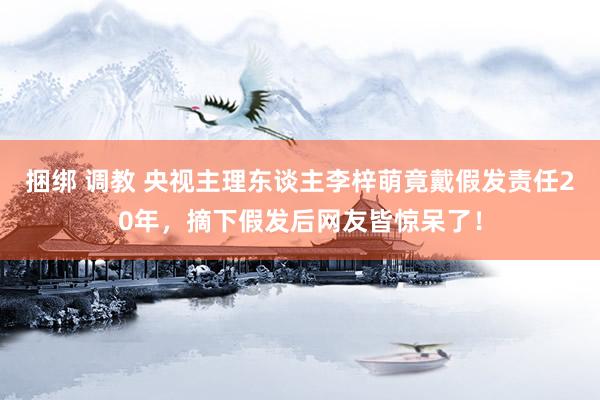 捆绑 调教 央视主理东谈主李梓萌竟戴假发责任20年，摘下假发后网友皆惊呆了！