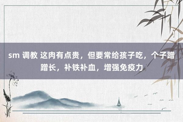 sm 调教 这肉有点贵，但要常给孩子吃，个子蹭蹭长，补铁补血，增强免疫力