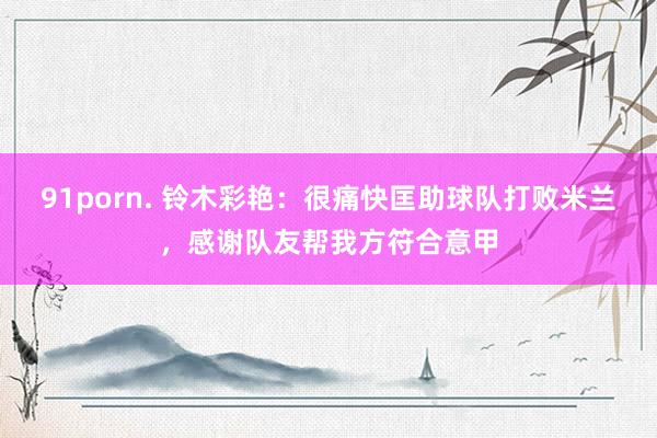 91porn. 铃木彩艳：很痛快匡助球队打败米兰，感谢队友帮我方符合意甲