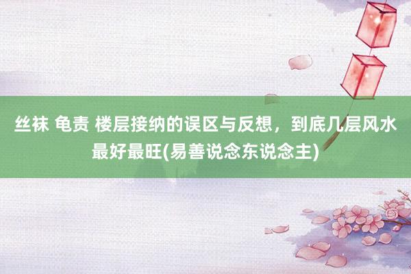 丝袜 龟责 楼层接纳的误区与反想，到底几层风水最好最旺(易善说念东说念主)