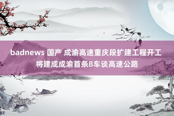 badnews 国产 成渝高速重庆段扩建工程开工 将建成成渝首条8车谈高速公路