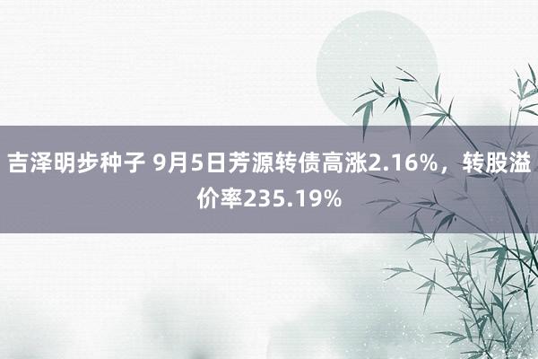 吉泽明步种子 9月5日芳源转债高涨2.16%，转股溢价率235.19%