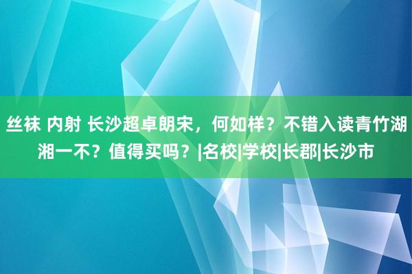 丝袜 内射 长沙超卓朗宋，何如样？不错入读青竹湖湘一不？值得
