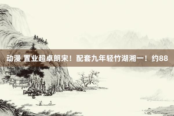 动漫 置业超卓朗宋！配套九年轻竹湖湘一！约88