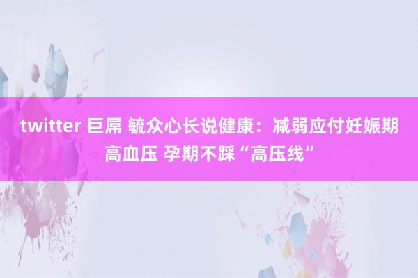 twitter 巨屌 毓众心长说健康：减弱应付妊娠期高血压 孕期不踩“高压线”