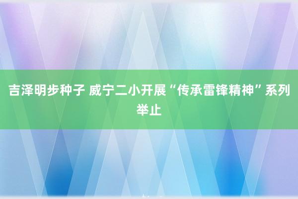 吉泽明步种子 威宁二小开展“传承雷锋精神”系列举止