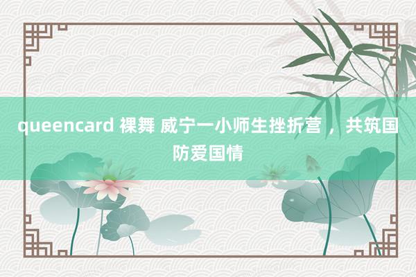 queencard 裸舞 威宁一小师生挫折营 ，共筑国防爱国情