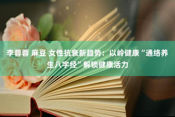 李蓉蓉 麻豆 女性抗衰新趋势：以岭健康“通络养生八字经”解锁健康活力