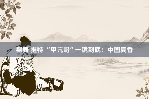 裸舞 推特 “甲亢哥”一镜到底：中国真香