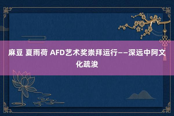 麻豆 夏雨荷 AFD艺术奖崇拜运行——深远中阿文化疏浚