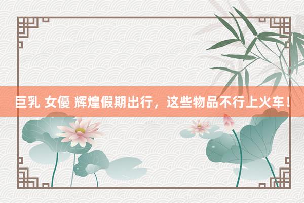 巨乳 女優 辉煌假期出行，这些物品不行上火车！