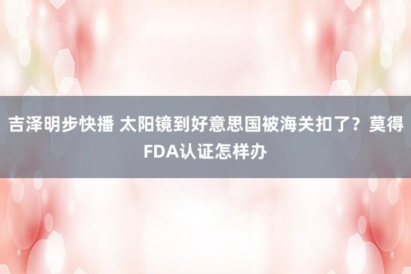吉泽明步快播 太阳镜到好意思国被海关扣了？莫得FDA认证怎样办