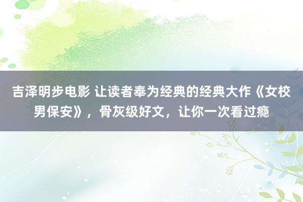 吉泽明步电影 让读者奉为经典的经典大作《女校男保安》，骨灰级好文，让你一次看过瘾