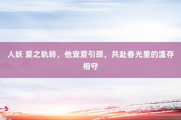 人妖 爱之轨转，他宠爱引颈，共赴春光里的温存相守