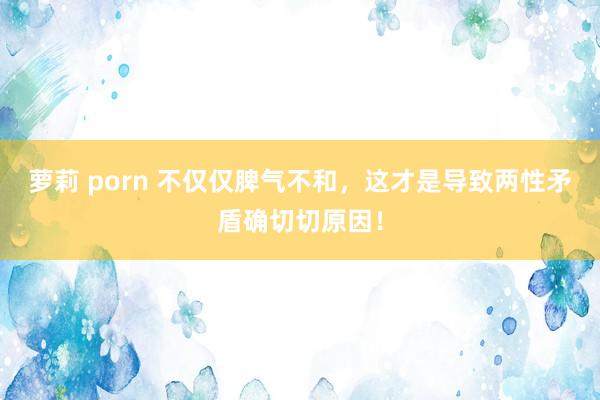萝莉 porn 不仅仅脾气不和，这才是导致两性矛盾确切切原因！