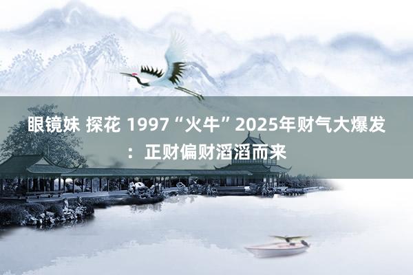 眼镜妹 探花 1997“火牛”2025年财气大爆发：正财偏财滔滔而来