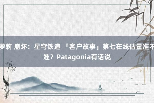 萝莉 崩坏：星穹铁道 「客户故事」第七在线估量准不准？Patagonia有话说