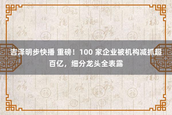 吉泽明步快播 重磅！100 家企业被机构减抓超百亿，细分龙头全表露