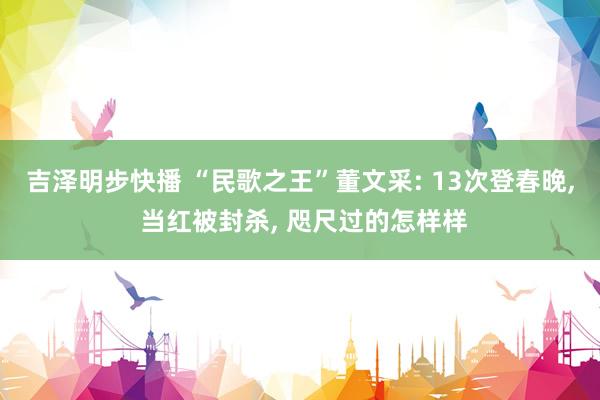吉泽明步快播 “民歌之王”董文采: 13次登春晚， 当红被封杀， 咫尺过的怎样样