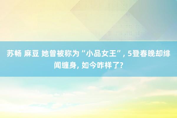 苏畅 麻豆 她曾被称为“小品女王”, 5登春晚却绯闻缠身, 