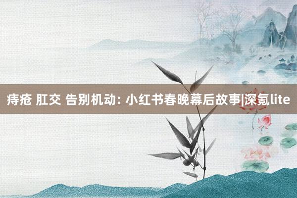 痔疮 肛交 告别机动: 小红书春晚幕后故事|深氪lite