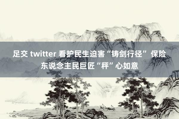 足交 twitter 看护民生迫害“铸剑行径” 保险东说念主民巨匠“秤”心如意