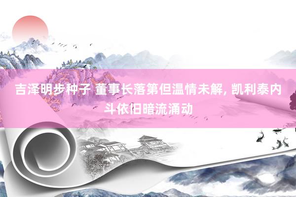 吉泽明步种子 董事长落第但温情未解， 凯利泰内斗依旧暗流涌动