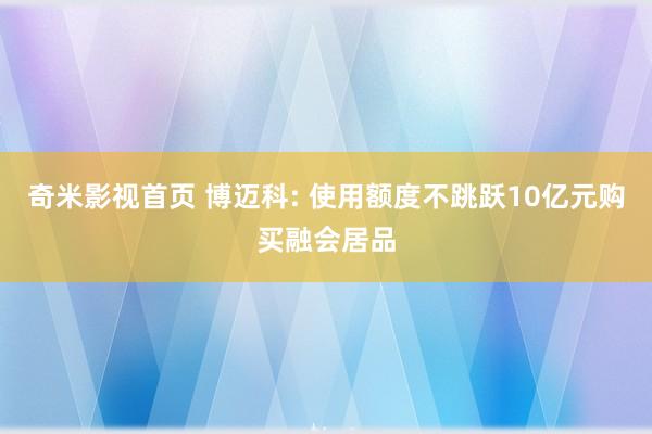 奇米影视首页 博迈科: 使用额度不跳跃10亿元购买融会居品