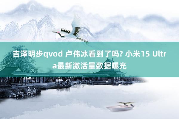 吉泽明步qvod 卢伟冰看到了吗? 小米15 Ultra最新激活量数据曝光