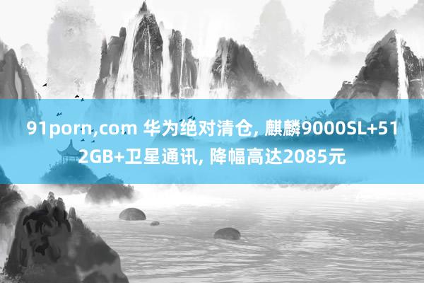 91porn，com 华为绝对清仓， 麒麟9000SL+512GB+卫星通讯， 降幅高达2085元