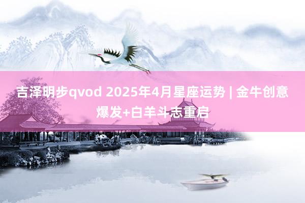 吉泽明步qvod 2025年4月星座运势 | 金牛创意爆发+白羊斗志重启