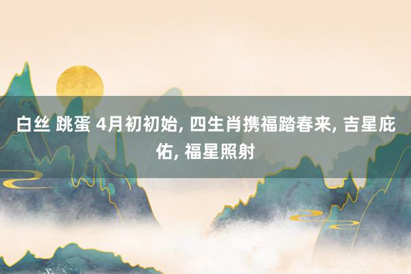 白丝 跳蛋 4月初初始， 四生肖携福踏春来， 吉星庇佑， 福星照射