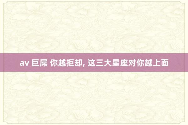 av 巨屌 你越拒却， 这三大星座对你越上面