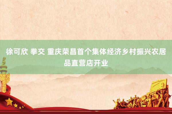 徐可欣 拳交 重庆荣昌首个集体经济乡村振兴农居品直营店开业