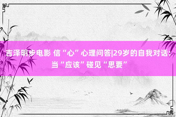 吉泽明步电影 信“心”心理问答|29岁的自我对话: 当“应该